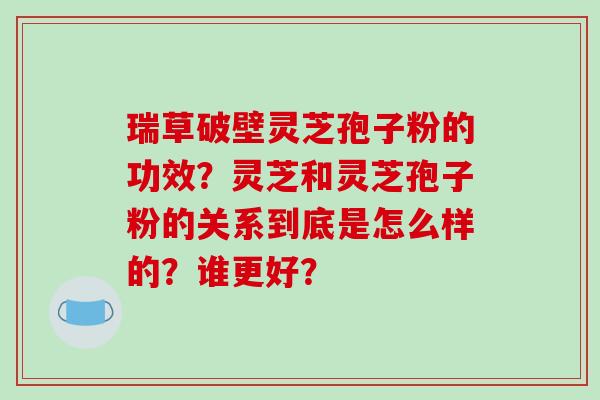 瑞草破壁灵芝孢子粉的功效？灵芝和灵芝孢子粉的关系到底是怎么样的？谁更好？