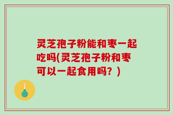灵芝孢子粉能和枣一起吃吗(灵芝孢子粉和枣可以一起食用吗？)