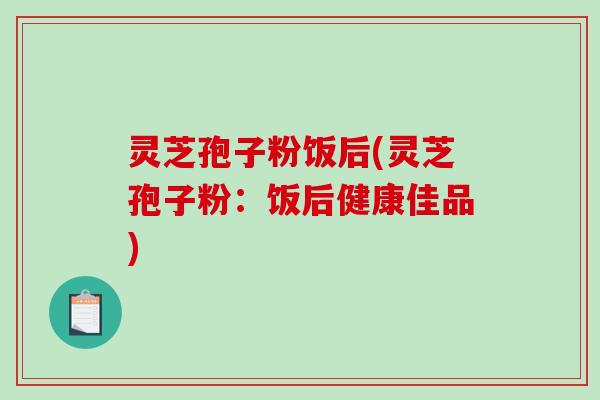 灵芝孢子粉饭后(灵芝孢子粉：饭后健康佳品)