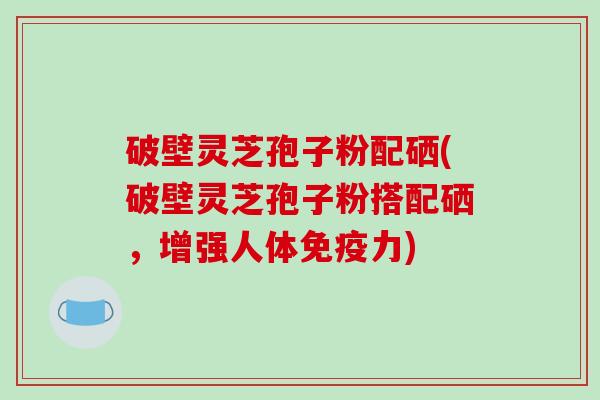 破壁灵芝孢子粉配硒(破壁灵芝孢子粉搭配硒,增强人体免疫力) 破壁灵芝孢子粉配硒(破壁灵芝孢子粉搭配硒,增强人体免疫力)