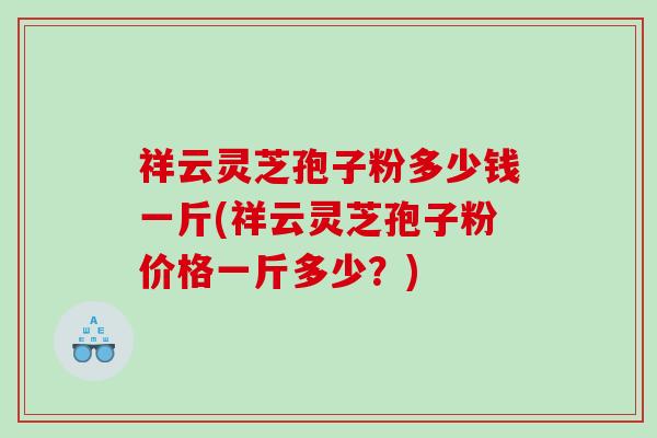 祥云灵芝孢子粉多少钱一斤(祥云灵芝孢子粉价格一斤多少？)