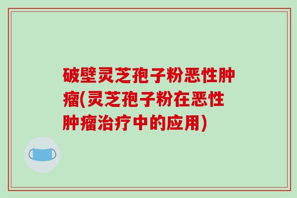 破壁灵芝孢子粉恶性肿瘤(灵芝孢子粉在恶性肿瘤治疗中的应用)