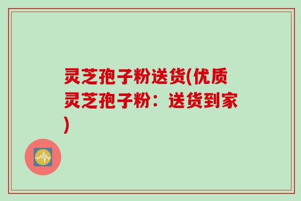 灵芝孢子粉送货(优质灵芝孢子粉：送货到家)