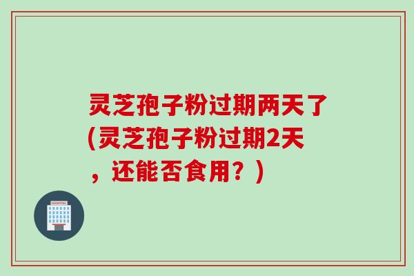 灵芝孢子粉过期两天了(灵芝孢子粉过期2天，还能否食用？)