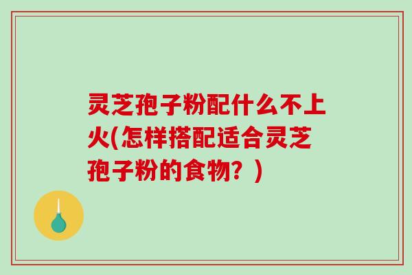 灵芝孢子粉配什么不上火(怎样搭配适合灵芝孢子粉的食物？)