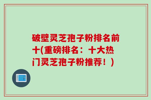 破壁灵芝孢子粉排名前十(重磅排名：十大热门灵芝孢子粉推荐！)