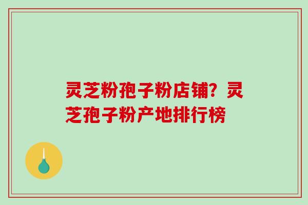 灵芝粉孢子粉店铺？灵芝孢子粉产地排行榜