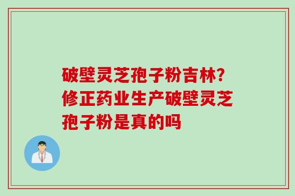破壁灵芝孢子粉吉林？修正药业生产破壁灵芝孢子粉是真的吗