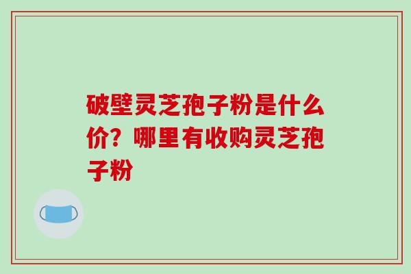 破壁灵芝孢子粉是什么价？哪里有收购灵芝孢子粉