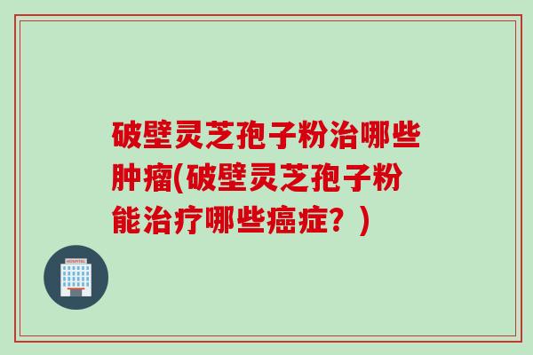 破壁灵芝孢子粉治哪些肿瘤(破壁灵芝孢子粉能治疗哪些癌症？)