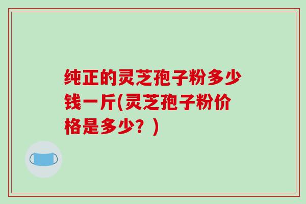 纯正的灵芝孢子粉多少钱一斤(灵芝孢子粉价格是多少？)