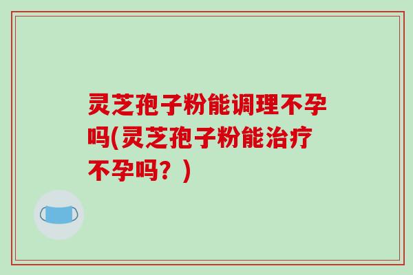 灵芝孢子粉能调理不孕吗(灵芝孢子粉能治疗不孕吗？)