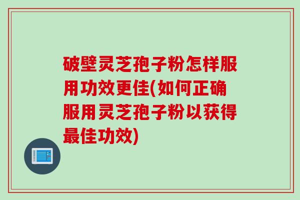 破壁灵芝孢子粉怎样服用功效更佳(如何正确服用灵芝孢子粉以获得最佳功效)
