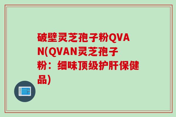 破壁灵芝孢子粉QVAN(QVAN灵芝孢子粉：细味顶级护肝保健品)