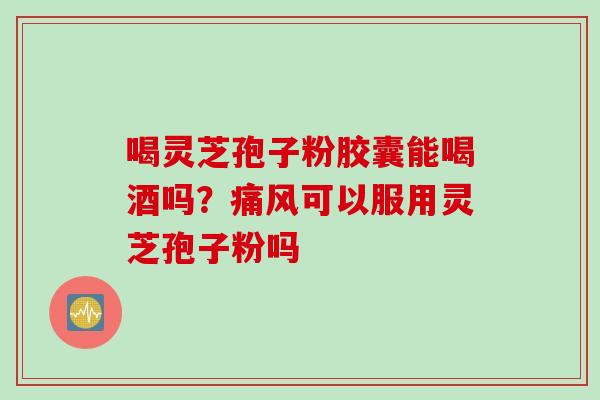 喝灵芝孢子粉胶囊能喝酒吗？痛风可以服用灵芝孢子粉吗