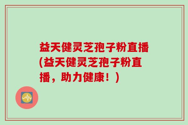 益天健灵芝孢子粉直播(益天健灵芝孢子粉直播，助力健康！)