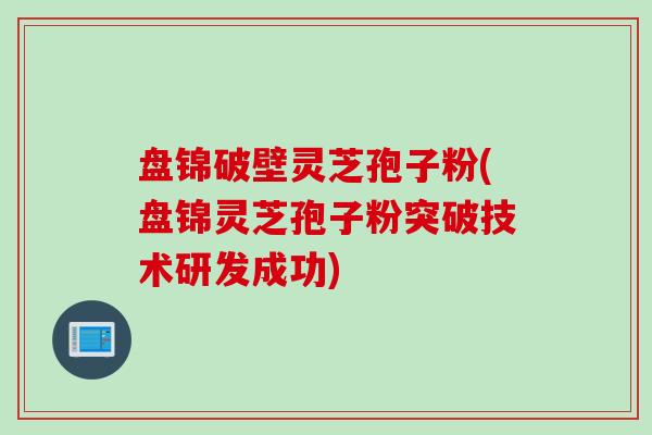 盘锦破壁灵芝孢子粉(盘锦灵芝孢子粉突破技术研发成功)