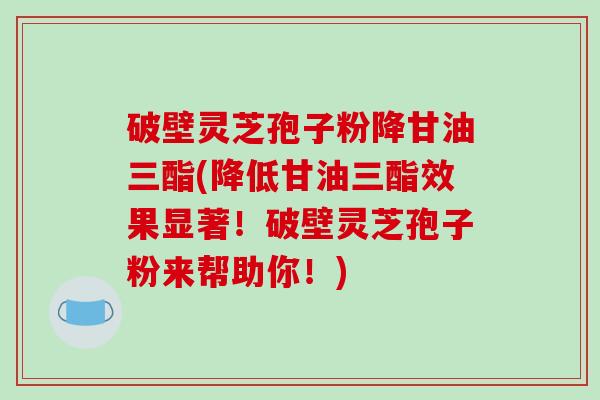 破壁灵芝孢子粉降甘油三酯(降低甘油三酯效果显著！破壁灵芝孢子粉来帮助你！)