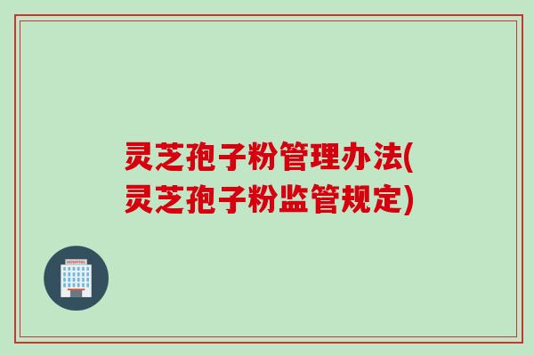 灵芝孢子粉管理办法(灵芝孢子粉监管规定)