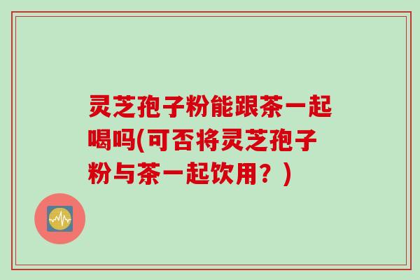 灵芝孢子粉能跟茶一起喝吗(可否将灵芝孢子粉与茶一起饮用？)