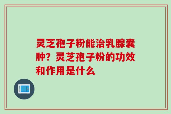 灵芝孢子粉能治乳腺囊肿？灵芝孢子粉的功效和作用是什么