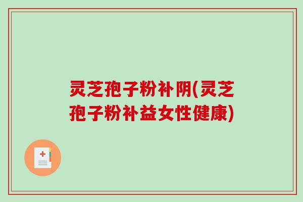 灵芝孢子粉补阴(灵芝孢子粉补益女性健康)