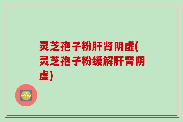 灵芝孢子粉肝肾阴虚(灵芝孢子粉缓解肝肾阴虚)