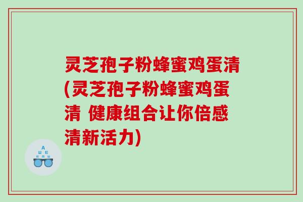 灵芝孢子粉蜂蜜鸡蛋清(灵芝孢子粉蜂蜜鸡蛋清 健康组合让你倍感清新活力)
