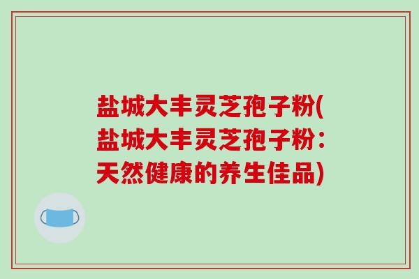 盐城大丰灵芝孢子粉(盐城大丰灵芝孢子粉:天然健康的养生佳品) 盐城大丰灵芝孢子粉(盐城大丰灵芝孢子粉:天然健康的养生佳品)