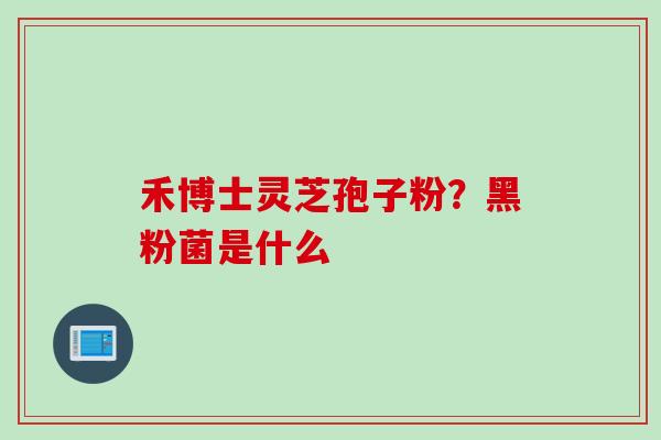 禾博士灵芝孢子粉？黑粉菌是什么