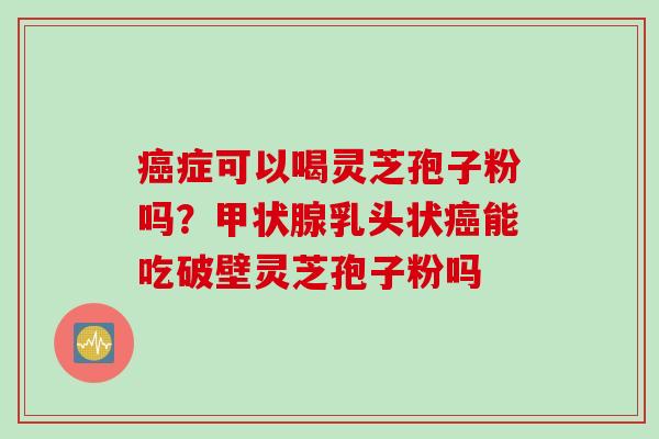 癌症可以喝灵芝孢子粉吗？甲状腺乳头状癌能吃破壁灵芝孢子粉吗