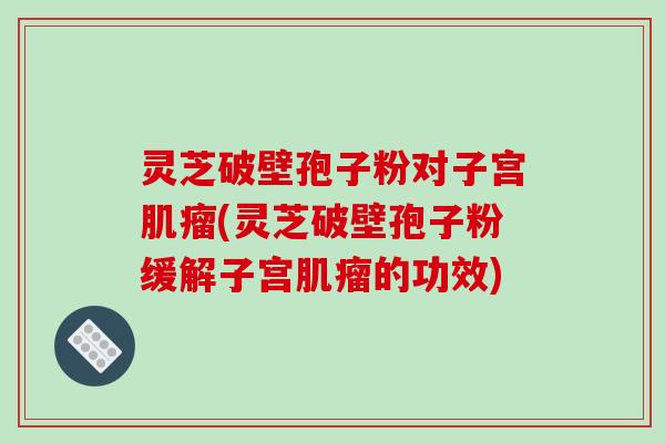 灵芝破壁孢子粉对子宫肌瘤(灵芝破壁孢子粉缓解子宫肌瘤的功效)