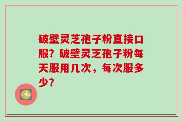 破壁灵芝孢子粉直接口服？破壁灵芝孢子粉每天服用几次，每次服多少？
