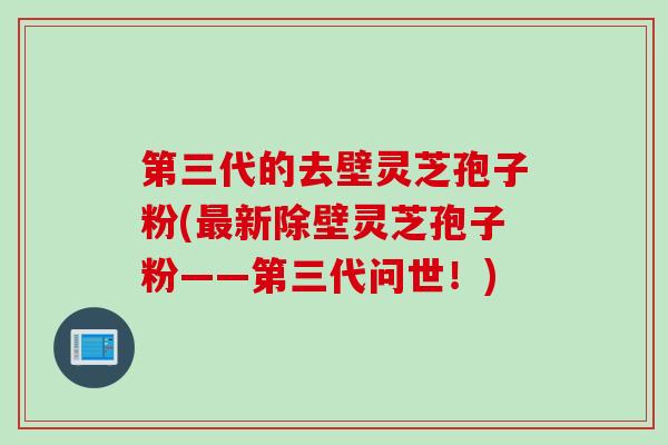 第三代的去壁灵芝孢子粉(最新除壁灵芝孢子粉——第三代问世！)