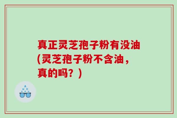 真正灵芝孢子粉有没油(灵芝孢子粉不含油，真的吗？)