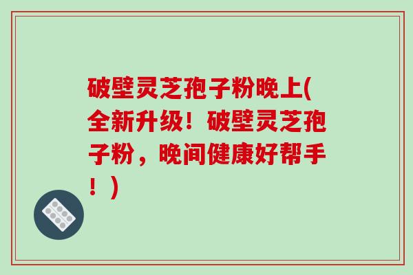 破壁灵芝孢子粉晚上(全新升级！破壁灵芝孢子粉，晚间健康好帮手！)