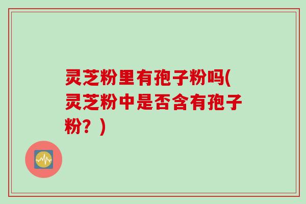 灵芝粉里有孢子粉吗(灵芝粉中是否含有孢子粉？)