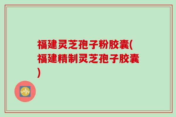 福建灵芝孢子粉胶囊(福建精制灵芝孢子胶囊)