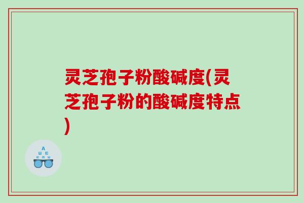 灵芝孢子粉酸碱度(灵芝孢子粉的酸碱度特点)