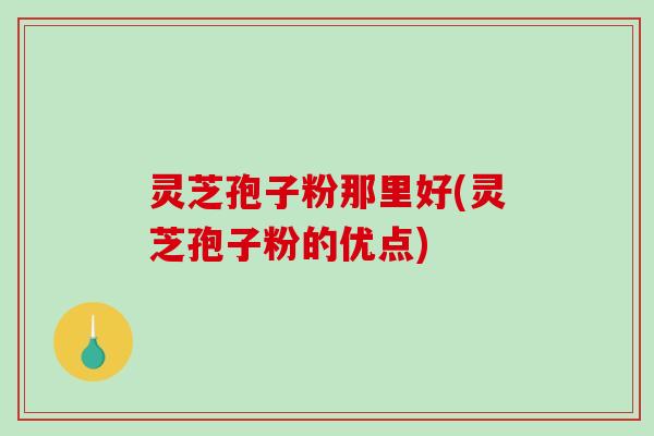 灵芝孢子粉那里好(灵芝孢子粉的优点)