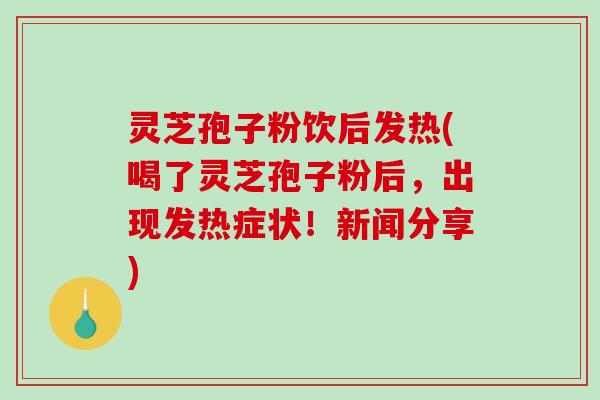 灵芝孢子粉饮后发热(喝了灵芝孢子粉后，出现发热症状！新闻分享)