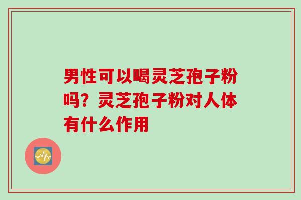 男性可以喝灵芝孢子粉吗？灵芝孢子粉对人体有什么作用