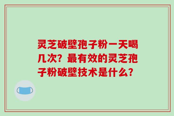 灵芝破壁孢子粉一天喝几次？最有效的灵芝孢子粉破壁技术是什么？