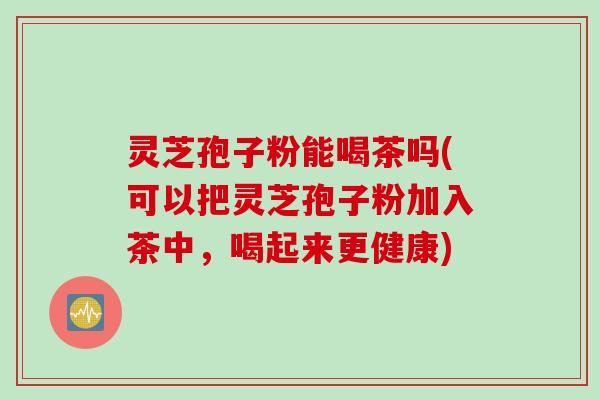 灵芝孢子粉能喝茶吗(可以把灵芝孢子粉加入茶中，喝起来更健康)