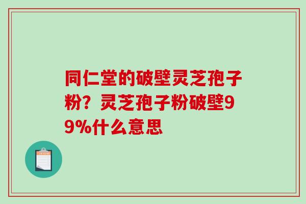 同仁堂的破壁灵芝孢子粉？灵芝孢子粉破壁99%什么意思