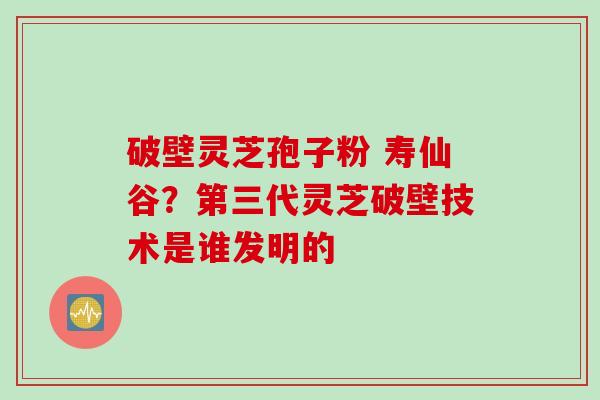 破壁灵芝孢子粉 寿仙谷？第三代灵芝破壁技术是谁发明的