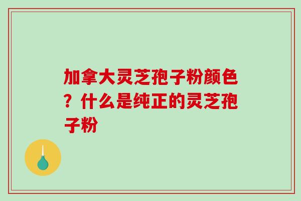 加拿大灵芝孢子粉颜色？什么是纯正的灵芝孢子粉