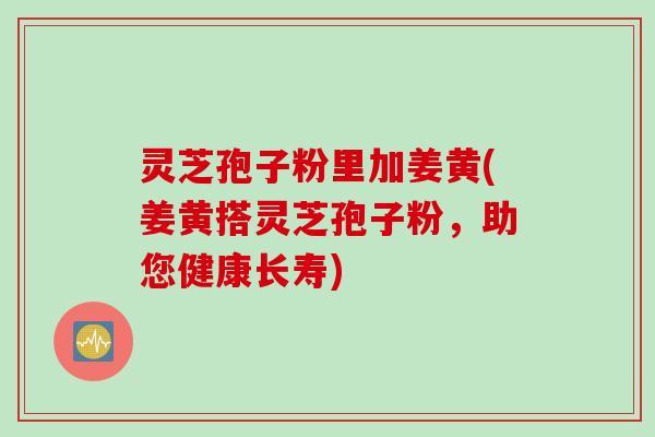 灵芝孢子粉里加姜黄(姜黄搭灵芝孢子粉，助您健康长寿)