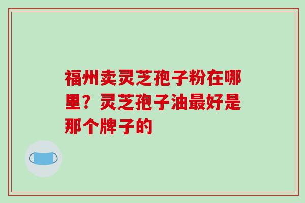 福州卖灵芝孢子粉在哪里？灵芝孢子油最好是那个牌子的