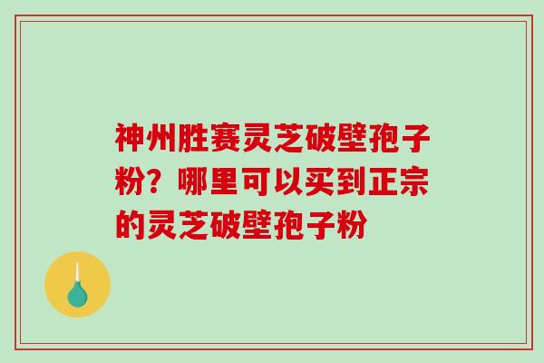 神州胜赛灵芝破壁孢子粉？哪里可以买到正宗的灵芝破壁孢子粉